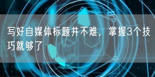 写好自媒体标题并不难,掌握3个技巧就够了