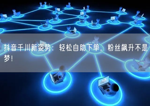 抖音千川新姿势:轻松自助下单,粉丝飙升不是梦!