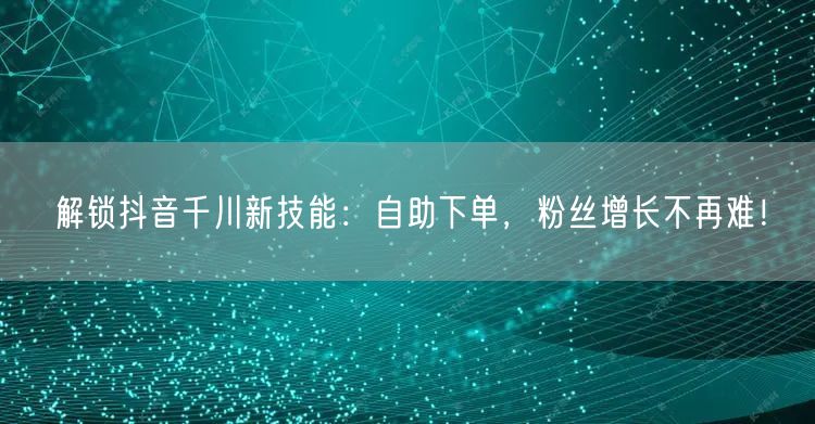 解锁抖音千川新技能：自助下单，粉丝增长不再难！