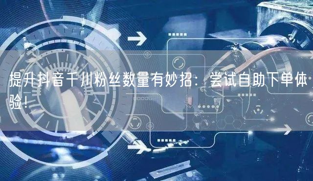 提升抖音千川粉丝数量有妙招：尝试自助下单体验！