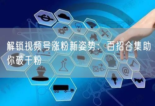 解锁视频号涨粉新姿势：百招合集助你破千粉