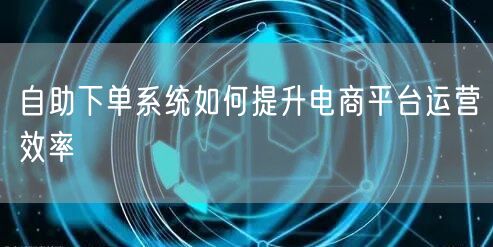 自助下单系统如何提升电商平台运营效率