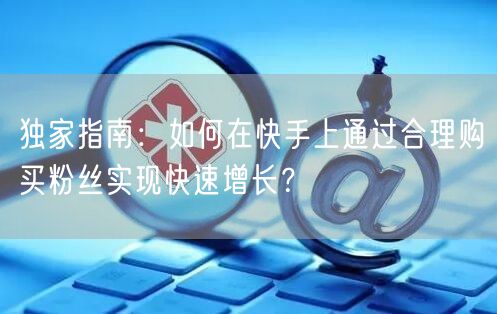 独家指南：如何在快手上通过合理购买粉丝实现快速增长？