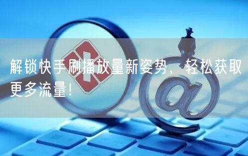 解锁快手刷播放量新姿势，轻松获取更多流量！