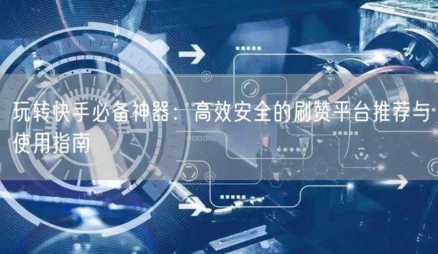 玩转快手必备神器:高效安全的刷赞平台推荐与使用指南
