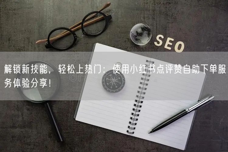 解锁新技能,轻松上热门:使用小红书点评赞自助下单服务体验分享!