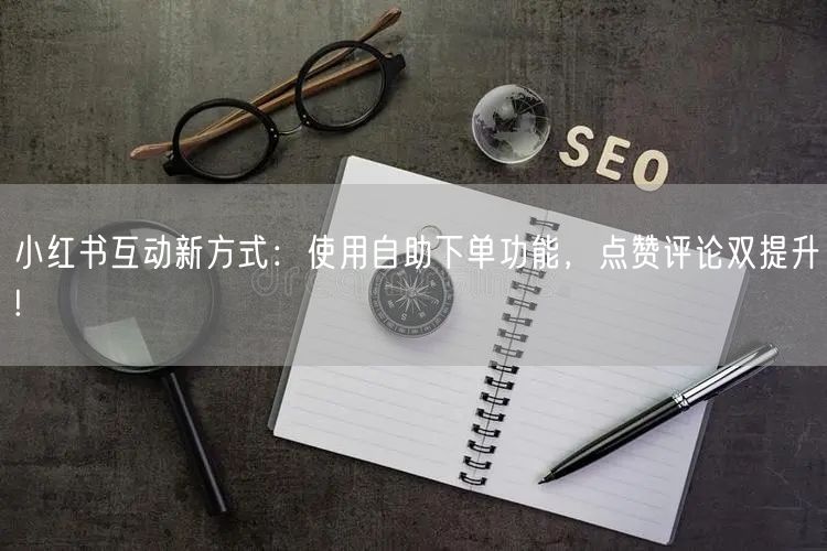 小红书互动新方式:使用自助下单功能,点赞评论双提升!