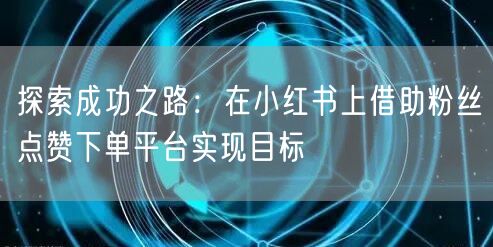 探索成功之路:在小红书上借助粉丝点赞下单平台实现目标