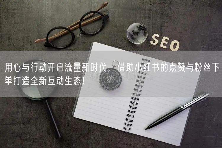 用心与行动开启流量新时代,借助小红书的点赞与粉丝下单打造全新互动生态!