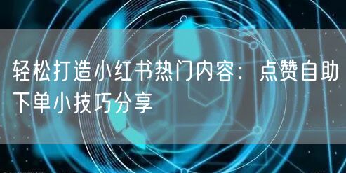 轻松打造小红书热门内容：点赞自助下单小技巧分享