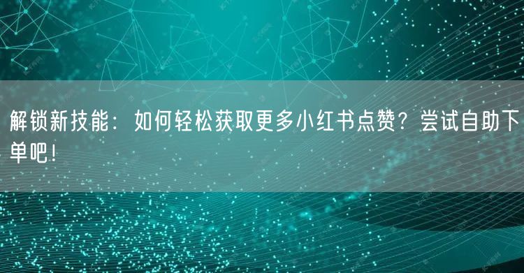 解锁新技能：如何轻松获取更多小红书点赞？尝试自助下单吧！