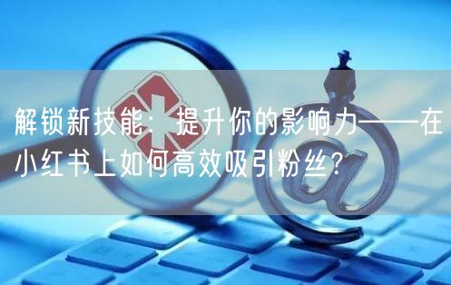解锁新技能:提升你的影响力——在小红书上如何高效吸引粉丝?