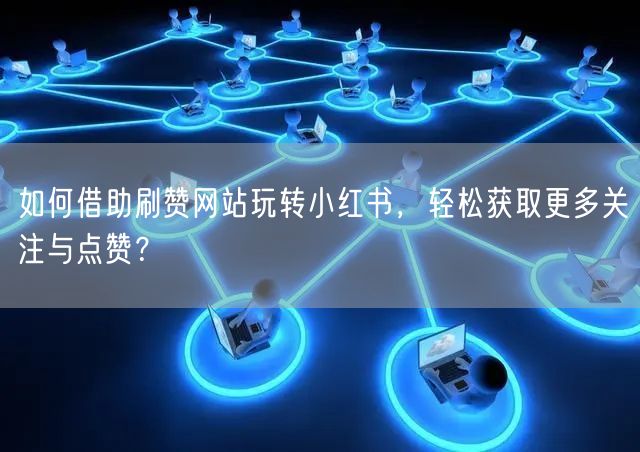如何借助刷赞网站玩转小红书,轻松获取更多关注与点赞?