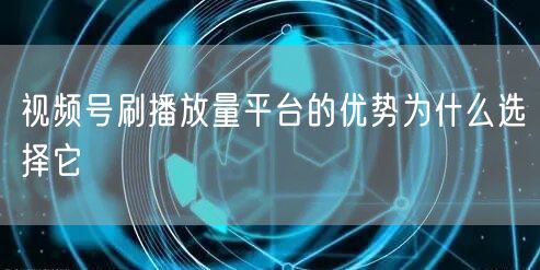 视频号刷播放量平台的优势为什么选择它