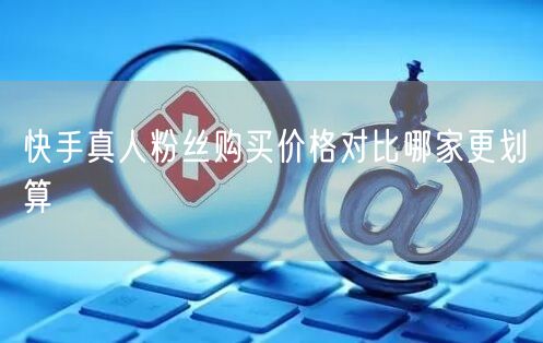 快手真人粉丝购买价格对比哪家更划算