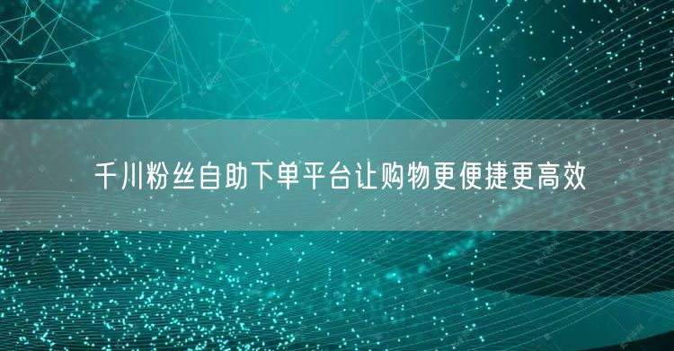 千川粉丝自助下单平台让购物更便捷更高效