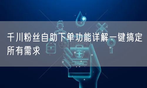 千川粉丝自助下单功能详解一键搞定所有需求