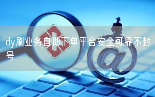 dy刷业务自助下单平台安全可靠不封号