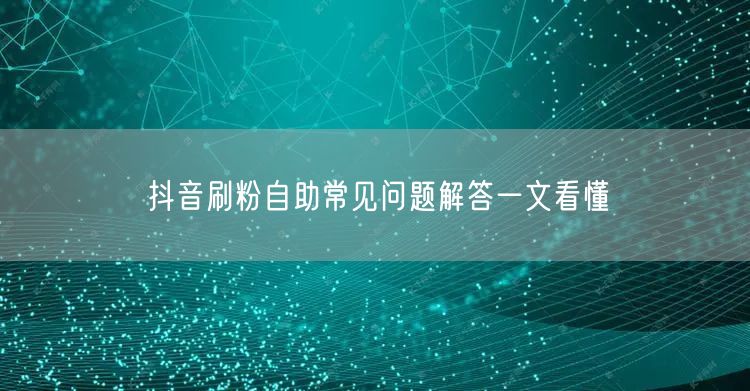 抖音刷粉自助常见问题解答一文看懂