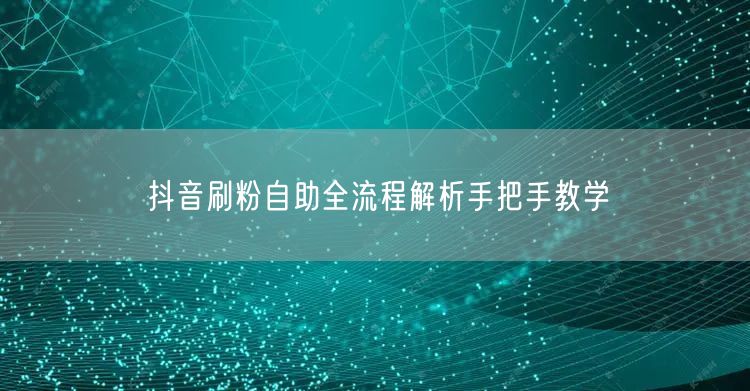 抖音刷粉自助全流程解析手把手教学