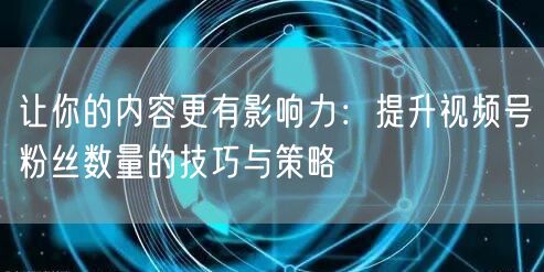 让你的内容更有影响力：提升视频号粉丝数量的技巧与策略