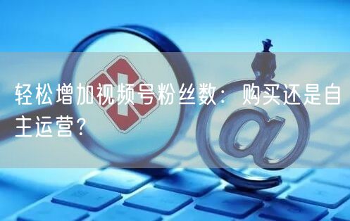 轻松增加视频号粉丝数:购买还是自主运营?