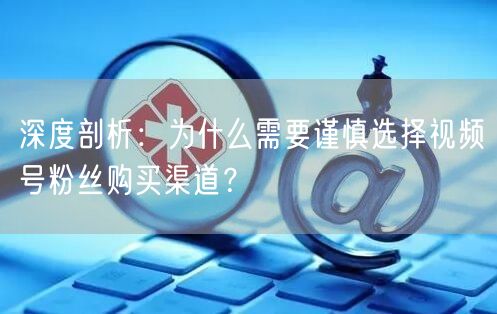 深度剖析：为什么需要谨慎选择视频号粉丝购买渠道？