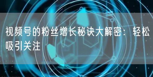 视频号的粉丝增长秘诀大解密:轻松吸引关注