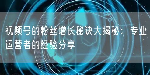 视频号的粉丝增长秘诀大揭秘:专业运营者的经验分享