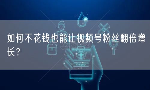 如何不花钱也能让视频号粉丝翻倍增长?