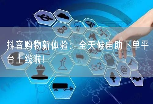 抖音购物新体验：全天候自助下单平台上线啦！
