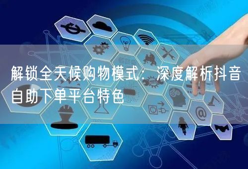 解锁全天候购物模式：深度解析抖音自助下单平台特色