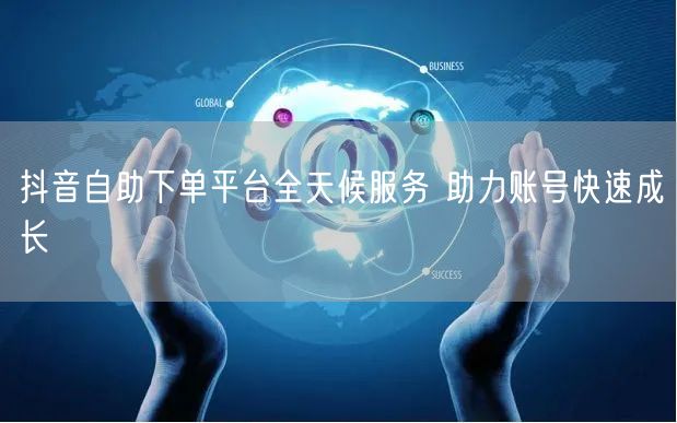 抖音自助下单平台全天候服务 助力账号快速成长
