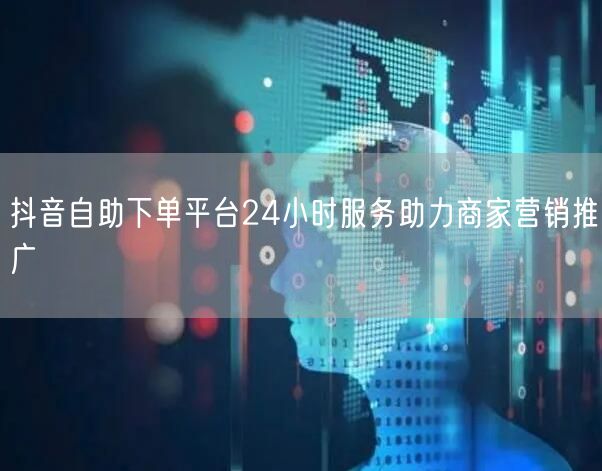 抖音自助下单平台24小时服务助力商家营销推广