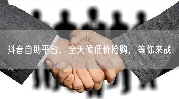 抖音自助平台，全天候低价抢购，等你来战!