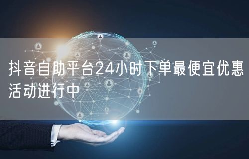 抖音自助平台24小时下单最便宜优惠活动进行中