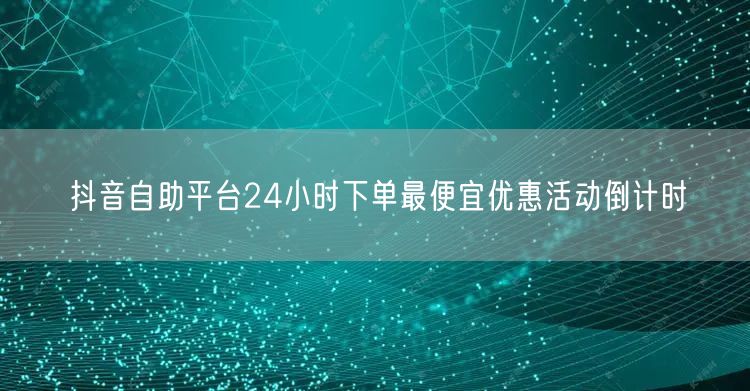 抖音自助平台24小时下单最便宜优惠活动倒计时