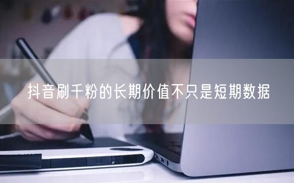 抖音刷千粉的长期价值不只是短期数据