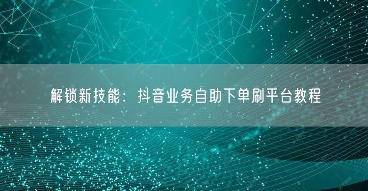 解锁新技能：抖音业务自助下单刷平台教程
