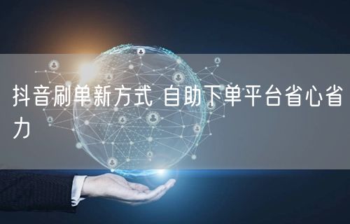 抖音刷单新方式 自助下单平台省心省力
