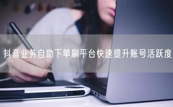 抖音业务自助下单刷平台快速提升账号活跃度