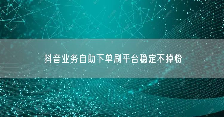 抖音业务自助下单刷平台稳定不掉粉