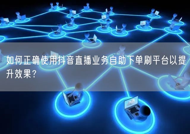 如何正确使用抖音直播业务自助下单刷平台以提升效果？