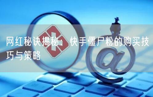网红秘诀揭秘：快手僵尸粉的购买技巧与策略