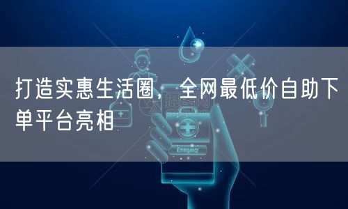 打造实惠生活圈，全网最低价自助下单平台亮相