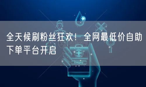 全天候刷粉丝狂欢！全网最低价自助下单平台开启