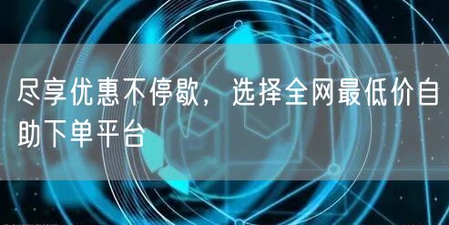 尽享优惠不停歇，选择全网最低价自助下单平台