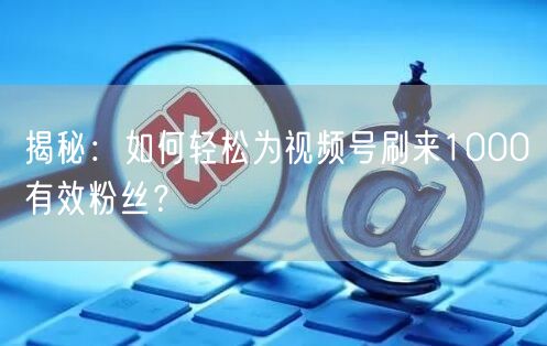 揭秘:如何轻松为视频号刷来1000有效粉丝?