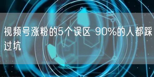 视频号涨粉的5个误区 90%的人都踩过坑