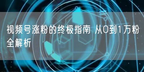 视频号涨粉的终极指南 从0到1万粉全解析